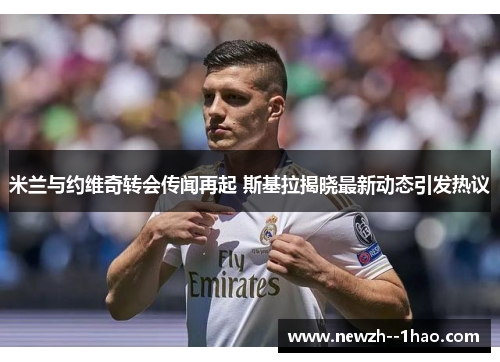 米兰与约维奇转会传闻再起 斯基拉揭晓最新动态引发热议