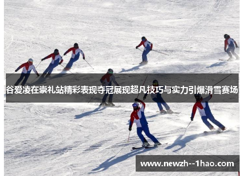 谷爱凌在崇礼站精彩表现夺冠展现超凡技巧与实力引爆滑雪赛场