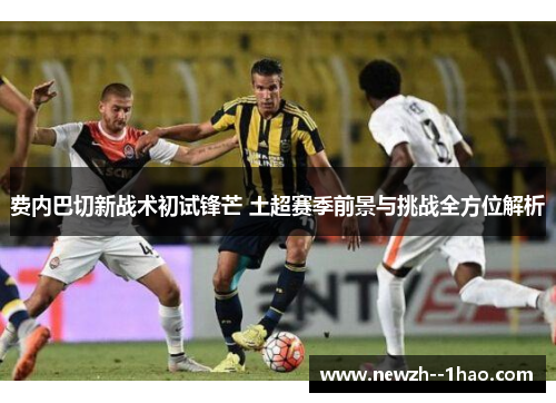 费内巴切新战术初试锋芒 土超赛季前景与挑战全方位解析