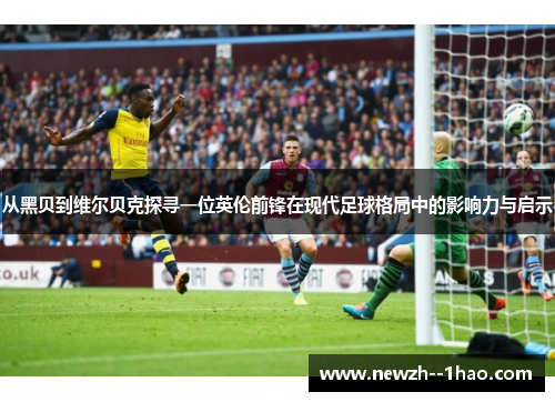 从黑贝到维尔贝克探寻一位英伦前锋在现代足球格局中的影响力与启示