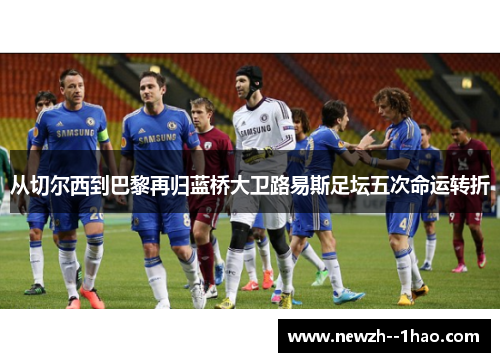 从切尔西到巴黎再归蓝桥大卫路易斯足坛五次命运转折