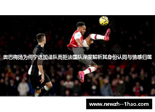 奥巴梅扬为何宁选加蓬队而拒法国队深度解析其身份认同与情感归属