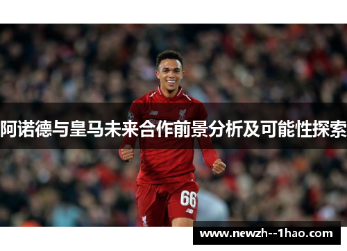 阿诺德与皇马未来合作前景分析及可能性探索 阿诺德与皇马未来合作前景分析及可能性探索