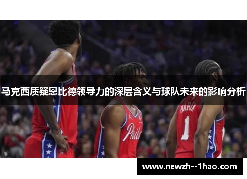 马克西质疑恩比德领导力的深层含义与球队未来的影响分析 马克西质疑恩比德领导力的深层含义与球队未来的影响分析