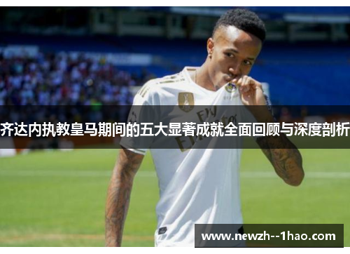 齐达内执教皇马期间的五大显著成就全面回顾与深度剖析