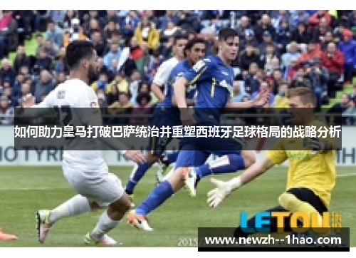 如何助力皇马打破巴萨统治并重塑西班牙足球格局的战略分析