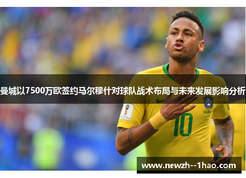 曼城以7500万欧签约马尔穆什对球队战术布局与未来发展影响分析
