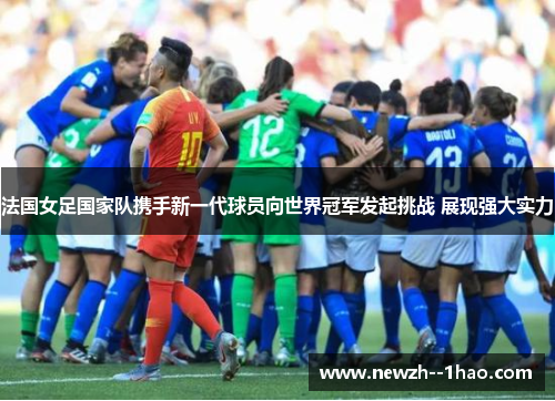 法国女足国家队携手新一代球员向世界冠军发起挑战 展现强大实力 法国女足国家队携手新一代球员向世界冠军发起挑战 展现强大实力