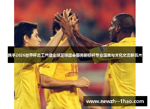 携手2026世界杯志工共建全球足球盛会服务新标杆专业温度与文化交流新名片