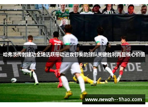 哈弗茨传射建功全场活跃带动进攻节奏助球队关键胜利再显核心价值 哈弗茨传射建功全场活跃带动进攻节奏助球队关键胜利再显核心价值