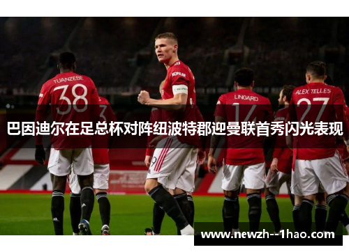 巴因迪尔在足总杯对阵纽波特郡迎曼联首秀闪光表现 巴因迪尔在足总杯对阵纽波特郡迎曼联首秀闪光表现