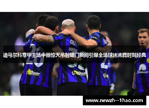 迪马尔科意甲主场中圈惊天吊射破门瞬间引爆全场球迷沸腾时刻经典