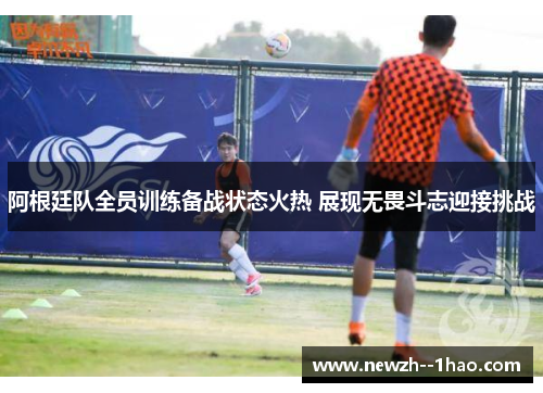 阿根廷队全员训练备战状态火热 展现无畏斗志迎接挑战