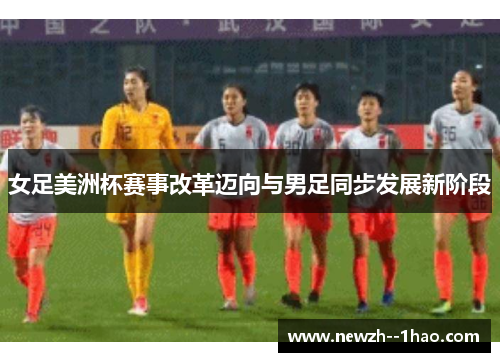 女足美洲杯赛事改革迈向与男足同步发展新阶段